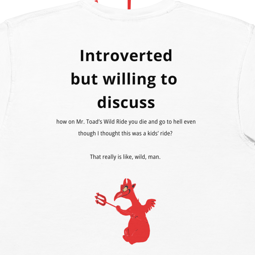 A more detailed shot of the design on the backside of the shirt. In black, bold lettering it reads: "Introverted but willing to discuss"... the text continues in smaller font: "how on Mr. Toad's Wild Ride you die and go to hell even though I thought this was a kids' ride? That really is like, wild, man." Below that is a shakily rendered drawing of one of the little red devil dudes with a pitchfork from the attraction.